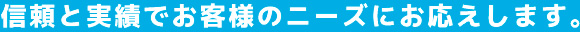 信頼と実績でお客様のニーズにお応えします。